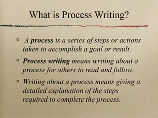 What is Process Writing? A  process  is a series of steps or actions taken to accomplish a goal or result. Process writing  means writing about a process for others to read and follow. Writing about a process means giving a detailed explanation of the steps required to complete the process. 