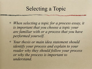 Selecting a Topic When selecting a topic for a process essay, it is important that you choose a topic your are familiar with or a process that you have performed yourself. Your thesis or main idea statement should identify your process and explain to your reader why they should follow your process or why the process is important to understand. 