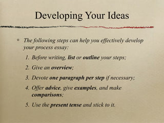 Developing Your Ideas The following steps can help you effectively develop your process essay:  Before writing,  list  or  outline  your steps; Give an  overview ; Devote  one paragraph per step  if necessary; Offer  advice , give  examples , and make  comparisons ; Use the  present tense  and stick to it. 