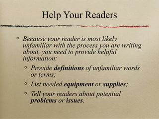 Help Your Readers Because your reader is most likely unfamiliar with the process you are writing about, you need to provide helpful information: Provide  definitions  of unfamiliar words or terms; List needed  equipment  or  supplies ; Tell your readers about potential  problems  or  issues . 