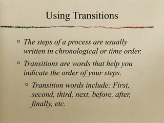 Using Transitions The steps of a process are usually written in chronological or time order. Transitions are words that help you indicate the order of your steps. Transition words include: First, second, third, next, before, after, finally, etc.  