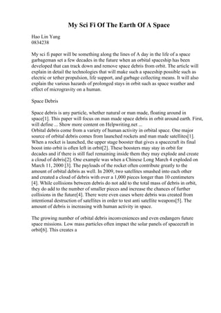 My Sci Fi Of The Earth Of A Space
Hao Lin Yang
0834238
My sci fi paper will be something along the lines of A day in the life of a space
garbageman set a few decades in the future when an orbital spaceship has been
developed that can track down and remove space debris from orbit. The article will
explain in detail the technologies that will make such a spaceship possible such as
electric or tether propulsion, life support, and garbage collecting means. It will also
explain the various hazards of prolonged stays in orbit such as space weather and
effect of microgravity on a human.
Space Debris
Space debris is any particle, whether natural or man made, floating around in
space[1]. This paper will focus on man made space debris in orbit around earth. First,
will define ... Show more content on Helpwriting.net ...
Orbital debris come from a variety of human activity in orbital space. One major
source of orbital debris comes from launched rockets and man made satellites[1].
When a rocket is launched, the upper stage booster that gives a spacecraft its final
boost into orbit is often left in orbit[2]. These boosters may stay in orbit for
decades and if there is still fuel remaining inside them they may explode and create
a cloud of debris[2]. One example was when a Chinese Long March 4 exploded on
March 11, 2000 [3]. The payloads of the rocket often contribute greatly to the
amount of orbital debris as well. In 2009, two satellites smashed into each other
and created a cloud of debris with over a 1,000 pieces longer than 10 centimeters
[4]. While collisions between debris do not add to the total mass of debris in orbit,
they do add to the number of smaller pieces and increase the chances of further
collisions in the future[4]. There were even cases where debris was created from
intentional destruction of satellites in order to test anti satellite weapons[5]. The
amount of debris is increasing with human activity in space.
The growing number of orbital debris inconveniences and even endangers future
space missions. Low mass particles often impact the solar panels of spacecraft in
orbit[6]. This creates a
 