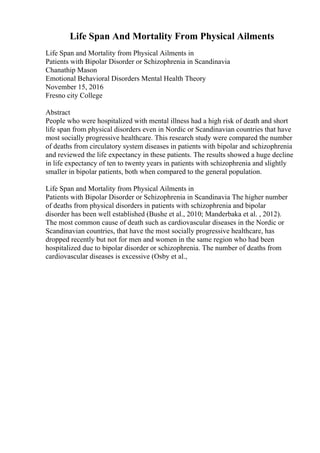 Life Span And Mortality From Physical Ailments
Life Span and Mortality from Physical Ailments in
Patients with Bipolar Disorder or Schizophrenia in Scandinavia
Chanathip Mason
Emotional Behavioral Disorders Mental Health Theory
November 15, 2016
Fresno city College
Abstract
People who were hospitalized with mental illness had a high risk of death and short
life span from physical disorders even in Nordic or Scandinavian countries that have
most socially progressive healthcare. This research study were compared the number
of deaths from circulatory system diseases in patients with bipolar and schizophrenia
and reviewed the life expectancy in these patients. The results showed a huge decline
in life expectancy of ten to twenty years in patients with schizophrenia and slightly
smaller in bipolar patients, both when compared to the general population.
Life Span and Mortality from Physical Ailments in
Patients with Bipolar Disorder or Schizophrenia in Scandinavia The higher number
of deaths from physical disorders in patients with schizophrenia and bipolar
disorder has been well established (Bushe et al., 2010; Manderbaka et al. , 2012).
The most common cause of death such as cardiovascular diseases in the Nordic or
Scandinavian countries, that have the most socially progressive healthcare, has
dropped recently but not for men and women in the same region who had been
hospitalized due to bipolar disorder or schizophrenia. The number of deaths from
cardiovascular diseases is excessive (Osby et al.,
 