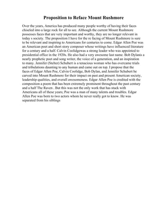Proposition to Reface Mount Rushmore
Over the years, America has produced many people worthy of having their faces
chiseled into a large rock for all to see. Although the current Mount Rushmore
possesses faces that are very important and worthy, they are no longer relevant in
today s society. The proposition I have for the re facing of Mount Rushmore is sure
to be relevant and inspiring to Americans for centuries to come. Edgar Allen Poe was
an American poet and short story composer whose writings have influenced literature
for a century and a half. Calvin Coolidgewas a strong leader who was appointed to
presidential office in the 1920s. He also had a very awesome last name. Bob Dylanis a
nearly prophetic poet and song writer, the voice of a generation, and an inspiration
to many. Jennifer (Stelter) Schubert is a tenacious woman who has overcame trials
and tribulations daunting to any human and came out on top. I propose that the
faces of Edgar Allen Poe, Calvin Coolidge, Bob Dylan, and Jennifer Schubert be
carved into Mount Rushmore for their impact on past and present American society,
leadership qualities, and overall awesomeness. Edgar Allen Poe is credited with the
composition a poem that has been extremely prominent throughout the past century
and a half The Raven . But this was not the only work that has stuck with
Americans all of these years; Poe was a man of many talents and troubles. Edgar
Allen Poe was born to two actors whom he never really got to know. He was
separated from his siblings
 