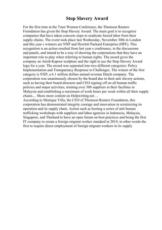 Stop Slavery Award
For the first time at the Trust Women Conference, the Thomson Reuters
Foundation has given the Stop Slavery Award. The main goal is to recognize
companies that have taken concrete steps to eradicate forced labor from their
supply chains. The event took place last Wednesday, November 30th in London
and this year s winners are NXP and Hewlett Packard Enterprise (HPE). This
recognition is an action resulted from last year s conference, in the discussions
and panels, and intend to be a way of showing the corporations that they have an
important role to play when referring to human rights. The award gives the
company an Anish Kapoor sculpture and the right to use the Stop Slavery Award
logo for a year. The award was separated into two different categories: Policy
Implementation and Transparency Response to Challenges. The winner of the first
category is NXP, a 6.1 million dollars annual revenue Dutch company. The
corporation was unanimously chosen by the board due to their anti slavery actions,
such as having their board directors and CEO signing off on all human traffic
policies and major activities, training over 300 suppliers in their facilities in
Malaysia and establishing a maximum of work hours per week within all their supply
chains.... Show more content on Helpwriting.net ...
According to Monique Villa, the CEO of Thomson Reuters Foundation, this
corporation has demonstrated integrity courage and innovation in scrutinizing its
operation and its supply chain. Action such as hosting a series of anti human
trafficking workshops with suppliers and labor agencies in Indonesia, Malaysia,
Singapore, and Thailand to have an open forum on best practices and being the first
IT company to create a foreign migrant worker standard in 2014, in other words the
first to require direct employment of foreign migrant workers in its supply
 