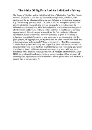 The Ethics Of Big Data And An Individual s Privacy
The Ethics of Big Data and an Individual s Privacy What is Big Data? Big Data is
the mass collection of user data by mathematical algorithms, databases, data
mining, and the use of datasets that were once believed to be static and unusable.
Big Data s history goes way back ...70 years to the first attempts to quantify the
growth rate in the volume of data, or what has popularly been known as the
information explosion (Press, Gil). Researchers had predicted the massive growth
of information and how our ability to collect and store it would need to continue
to grow as well. Libraries would be considered the first cataloging of human
information, but as software and hardware continued to grow in the ability to
collect and store data information is now happening at an astronomical rate. To
get a glimpse, or bigger picture, of Big Data here are a few facts of how much data
is being generated and managed (Villanova University): 1)Per IBM, users create
2.5 quintillion bytes of data every day. In practical terms, this means that 90% of
the data in the world today has been created in the last two years alone. 2)Walmart
controls more than 1 million customers transitions every hour, which are then
transferred into a database working with over 2.5 petabytes of information. 3)Per
FICO, the credit card fraud system helps to protect over two billion accounts all
over the globe. 4)Facebook holds more than 45 billion photos in its user database, a
number that is growing daily 5)
 