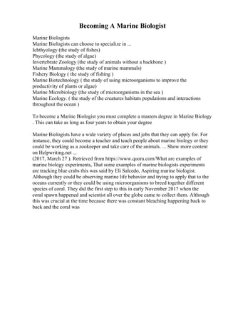 Becoming A Marine Biologist
Marine Biologists
Marine Biologists can choose to specialize in ...
Ichthyology (the study of fishes)
Phycology (the study of algae)
Invertebrate Zoology (the study of animals without a backbone )
Marine Mammalogy (the study of marine mammals)
Fishery Biology ( the study of fishing )
Marine Biotechnology ( the study of using microorganisms to improve the
productivity of plants or algae)
Marine Microbiology (the study of microorganisms in the sea )
Marine Ecology. ( the study of the creatures habitats populations and interactions
throughout the ocean )
To become a Marine Biologist you must complete a masters degree in Marine Biology
. This can take as long as four years to obtain your degree
Marine Biologists have a wide variety of places and jobs that they can apply for. For
instance, they could become a teacher and teach people about marine biology or they
could be working as a zookeeper and take care of the animals. ... Show more content
on Helpwriting.net ...
(2017, March 27 ). Retrieved from https://www.quora.com/What are examples of
marine biology experiments, That some examples of marine biologists experiments
are tracking blue crabs this was said by Eli Salcedo, Aspiring marine biologist.
Although they could be observing marine life behavior and trying to apply that to the
oceans currently or they could be using microorganisms to breed together different
species of coral. They did the first step to this in early November 2017 when the
coral spawn happened and scientist all over the globe came to collect them. Although
this was crucial at the time because there was constant bleaching happening back to
back and the coral was
 