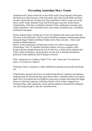 Preventing Australian Men s Tennis
Australian men s tennis used to be on top of the world. Aussie legends of the game
like Rod Laver, Roy Emerson, John Newcombe, Pat Cash, Patrick Rafter and most
recently Lleyton Hewitt, all came from The Land Down Under to wage war on the
tennis world. Today, Bernard Tomic and Nick Kyrgios carry the Aussie banner.
Unfortunately, while they re definitely talented, Tomic and Kyrgios immature and
selfish mentalities is their downfall, and it s preventing Australian men s tennisfrom
reaching the top again.
Hewitt, despite being a smaller guy (5 foot 10), battled on the tennis court from the
first serve to the final point. The two time Grand Slam champion unfortunately played
during the Roger Federer and Rafael Nadal era His Slam win total ... Show more
content on Helpwriting.net ...
Hewitt, Tomic and Kyrgios all had issues in this year s Davis Cup against the
United States. The U.S. defeated Australia in Rusty s first go as captain, while
Kyrgios did not compete because he was ill. However, a media storm erupted when
Tomic called out Kyrgios, saying Kyrgios was not sick. Courtside microphones
picked up Tomic taking the shot at Kyrgios to Hewitt.
Nick s sitting down in Canberra. Bulls*** he s sick, Tomic said. Two times he s
done it. Two times he s faked it.
Following Tomic s comments, a rather childish but amusing social media spat broke
out.
Unfortunately, Kyrgios and Tomic are undermining Hewitt s authority and making a
laughing stock of a proud and once great tennis nation. Australian tennis can be great
again, but it will require the two brightest young stars to mature and realize the bigger
picture of what they represent. Until then, Hewitt will lie in bed, wrapped in an
Australian flag, softly singing the Aussie national anthem to himself and wishing he
was still young enough to carry the Australian torch.
 