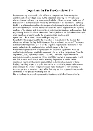 Logarithms In The Pre-Calculator Era
In contemporary mathematics, the arithmetic computations that make up the
complex subject have been eased by the calculator, allowing for revolutionary
discoveries and endeavors by mathematical scholars. However, what can be said of
the conduct of mathematicians before the introduction of the calculator? I certainly
find it crucial to understand this, for the pre calculator era is what shaped the subject
into the core study of success. In the classroom the unit of trigonometrythe dynamic
analysis of the triangle and its properties is notorious for functions and operations that
rely heavily on the calculator. I know this from experience, but I also know that there
must have been a way to handle the aforementioned functions and
operations ... Show more content on Helpwriting.net ...
Essentially, this is equivalent to the properties of logarithms in the modern day
classroom, without the Log Table of course. But, why is this important? The answer
is the same for logarithms as it is for the forgotten trigonometric functions: it was
easier and quicker for mathematicians and dilettantes at the time.
Understanding the conduct and purpose of pre calculator logarithms, it can be
applied to the infamous world of trigonometry. In her article Lamb states, Near the
angle Оё=0, cos(Оё) is very close to 1. (Lamb) Therefore, to perform certain
computations such as subtracting 1 from cos(Оё) would yield a very precise result
one that, without a calculator, would be nearly impossible to render. When
significant figures are taken into account (that is, the resulting number without
leading or trailing zeroes; a popular application in chemical sciences and advanced
mathematics), the level of complication can build drastically if only so many of
them are present in an answer. And while that may not be a problem in one s early
arithmetic, it can prove devastating later on.
But not only do the special trigonometric functions, which I will name shortly,
 