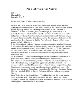 Pan s Labyrinth Film Analysis
08516
Chelsea Birks
December 5, 2017
The narrative power of sound in Pan s labyrinth
The film that I have chosen as a case study for my final paper is: Pan s labyrinth
(2006) by director Guillermo del Toro, and it is a case of real fantastic cinema. Here I
present my essay entitled The narrative power of sound in Pan s labyrinth of
Guillermo Del Toro. It will analyze the sound design , the identification of its
elements, the ways in which they are presented and their interrelations, to understand
and explain how these elements work together in conjunction with the visual image,
to support the narration of the story. Consequently, this research seeks to answer the
question: How does the sound in the film Pans Labyrinth relates to ... Show more
content on Helpwriting.net ...
It is within this framework that I consider important to study the way in which sound
is built and used in audiovisual products to narrate, generate sensations and configure
worlds , real and fantastic, respect to the reality of the history of fiction (which may
not coincide with reality as the viewer knows it in his own life, but that this
understands and accepts as the reality of history that is being counting within the
audiovisual piece).
As Balsam refers , a sound can create emphasis in any scene that is, can function as a
punctuation mark , when it accentuates and strengthens the visual image.
This time we will focus on the analysis of the sound of a film that, in addition, to be
well achieved according to my personal appreciation, has been nominated for
several awards for sound and has won some of them. It is then a proposal that, when
like others, it is convenient to analyze and understand, to take from it what works
best for us or interest, or for our future productions. For this I have chosen the feature
film Pan s labyrinth (2006) by director Guillermo del Toro; in charge of the sound
Martin
HernГЎndez, Jaime Baksht and Miguel ГЃngel Polo. I choose this movie because I
think, (and this is what I am trying to proof with this work) , that it has a sound
design very detailed and congruent with what the story tells, in which all the elements
come together to create a fantastic world fairy
 