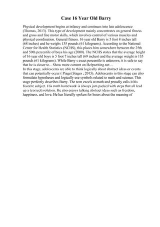 Case 16 Year Old Barry
Physical development begins at infancy and continues into late adolescence
(Thomas, 2013). This type of development mainly concentrates on general fitness
and gross and fine motor skills, which involves control of various muscles and
physical coordination. General fitness. 16 year old Barry is 5 foot 8 inches tall
(68 inches) and he weighs 135 pounds (61 kilograms). According to the National
Center for Health Statistics (NCHS), this places him somewhere between the 25th
and 50th percentile of boys his age (2000). The NCHS states that the average height
of 16 year old boys is 5 foot 7 inches tall (69 inches) and the average weight is 135
pounds (61 kilograms). While Barry s exact percentile is unknown, it is safe to say
that he is closer to... Show more content on Helpwriting.net ...
In this stage, adolescents are able to think logically about abstract ideas or events
that can potentially occur ( Piaget Stages , 2015). Adolescents in this stage can also
formulate hypotheses and logically use symbols related to math and science. This
stage perfectly describes Barry. The teen excels at math and proudly calls it his
favorite subject. His math homework is always jam packed with steps that all lead
up a (correct) solution. He also enjoys talking abstract ideas such as freedom,
happiness, and love. He has literally spoken for hours about the meaning of
 