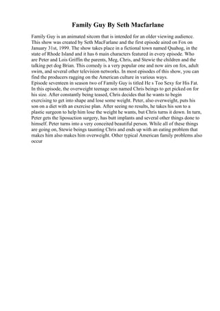 Family Guy By Seth Macfarlane
Family Guy is an animated sitcom that is intended for an older viewing audience.
This show was created by Seth MacFarlane and the first episode aired on Fox on
January 31st, 1999. The show takes place in a fictional town named Quahog, in the
state of Rhode Island and it has 6 main characters featured in every episode. Who
are Peter and Lois Griffin the parents, Meg, Chris, and Stewie the children and the
talking pet dog Brian. This comedy is a very popular one and now airs on fox, adult
swim, and several other television networks. In most episodes of this show, you can
find the producers ragging on the American culture in various ways.
Episode seventeen in season two of Family Guy is titled He s Too Sexy for His Fat.
In this episode, the overweight teenage son named Chris beings to get picked on for
his size. After constantly being teased, Chris decides that he wants to begin
exercising to get into shape and lose some weight. Peter, also overweight, puts his
son on a diet with an exercise plan. After seeing no results, he takes his son to a
plastic surgeon to help him lose the weight he wants, but Chris turns it down. In turn,
Peter gets the liposuction surgery, has butt implants and several other things done to
himself. Peter turns into a very conceited beautiful person. While all of these things
are going on, Stewie beings taunting Chris and ends up with an eating problem that
makes him also makes him overweight. Other typical American family problems also
occur
 