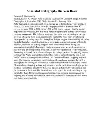 Annotated Bibliography On Polar Bears
Annotated Bibliography
Becker, Rachel A. 4 Ways Polar Bears are Dealing with Climate Change. National
Geographic, 4 September 2015. Web. Accessed 31 January 2018.
Polar bears are declining in numbers as the sea ice is diminishing. There are fewer
than 25,000 polar bears left in the wild, the population has dropped about 40
percent between 2001 to 2010, from 1,500 to 900 bears. Not only has the number
of polar bears decreased, but they have been acting strangely as their surroundings
continue to decrease. The different strategies that polar bears are using to survive
are what s keeping them alive, according to Becker the polar bears are changing
their appetite by eating a species of dolphins that got trapped in the melting ice. Also,
the polar bears have started eating snow geese eggs as a backup source of food. In
addition, the bears are starting to spend more time on the shores during the
summertime instead of hibernating. Lastly, the polar bears are so desperate to eat
that they end up eating human food and ... Show more content on Helpwriting.net ...
According to Hassol, these climate changes are being experienced especially intense
in the Arctic, Arctic average temperature has risen at almost twice the rate as the
rest of the world in the past few decades (8). These trends aren t stopping anytime
soon. The ongoing increases in concentrations of greenhouse gases in the earth s
atmosphere are causing an acceleration in these climate trends according to Hassol.
Climate change is going to have major impacts on the earth, for example the sea ice
melting. Hassol talks about how this could be seen either positive or negative. For
the creatures in the Arctic like the seals and polar bears, the sea ice melting is very
harmful to them. However, the reduced sea ice could increase marine access for
shipping and offshore oil extraction. However, an increase in those activities would
just further complicate the
 