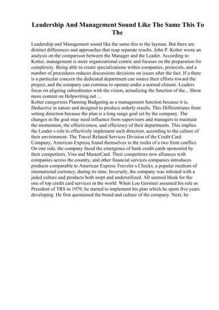 Leadership And Management Sound Like The Same This To
The
Leadership and Management sound like the same this to the layman. But there are
distinct differences and approaches that reap separate results. John P. Kotter wrote an
analysis on the comparison between the Manager and the Leader. According to
Kotter, management is more organizational centric and focuses on the preparation for
complexity. Being able to create specializations within companies, protocols, and a
number of procedures reduces discussions decisions on issues after the fact. If a there
is a particular concern the dedicated department can source their efforts toward the
project, and the company can continue to operate under a normal climate. Leaders
focus on aligning subordinates with the vision, actualizing the function of the... Show
more content on Helpwriting.net ...
Kotter categorizes Planning Budgeting as a management function because it is,
Deductive in nature and designed to produce orderly results. This Differentiates from
setting direction because the plan is a long range goal set by the company. The
changes in the goal may need influence from supervisors and managers to maintain
the momentum, the effectiveness, and efficiency of their departments. This implies
the Leader s role to effectively implement such direction, according to the culture of
their environment. The Travel Related Services Division of the Credit Card
Company, American Express, found themselves in the midst of a two front conflict.
On one side, the company faced the emergence of bank credit cards sponsored by
their competitors, Visa and MasterCard. Their competitors new alliances with
companies across the country, and other financial services companies introduces
products comparable to American Express Traveler s Checks, a popular medium of
international currency, during its time. Inversely, the company was infested with a
jaded culture and products both inept and underutilized. All seemed bleak for the
one of top credit card services in the world. When Lou Gerstner assumed his role as
President of TRS in 1979, he started to implement his plan which he spent five years
developing. He first questioned the brand and culture of the company. Next, he
 
