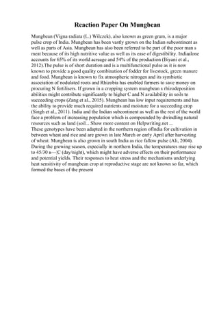 Reaction Paper On Mungbean
Mungbean (Vigna radiata (L.) Wilczek), also known as green gram, is a major
pulse crop of India. Mungbean has been vastly grown on the Indian subcontinent as
well as parts of Asia. Mungbean has also been referred to be part of the poor man s
meat because of its high nutritive value as well as its ease of digestibility. Indiaalone
accounts for 65% of its world acreage and 54% of the production (Biyani et al.,
2012).The pulse is of short duration and is a multifunctional pulse as it is now
known to provide a good quality combination of fodder for livestock, green manure
and food. Mungbean is known to fix atmospheric nitrogen and its symbiotic
association of nodulated roots and Rhizobia has enabled farmers to save money on
procuring N fertilisers. If grown in a cropping system mungbean s rhizodeposition
abilities might contribute significantly to higher C and N availability in soils to
succeeding crops (Zang et al., 2015). Mungbean has low input requirements and has
the ability to provide much required nutrients and moisture for a succeeding crop
(Singh et al., 2011). India and the Indian subcontinent as well as the rest of the world
face a problem of increasing population which is compounded by dwindling natural
resources such as land (soil... Show more content on Helpwriting.net ...
These genotypes have been adapted in the northern region ofIndia for cultivation in
between wheat and rice and are grown in late March or early April after harvesting
of wheat. Mungbean is also grown in south India as rice fallow pulse (Ali, 2004).
During the growing season, especially in northern India, the temperatures may rise up
to 45/30 в—¦C (day/night), which might have adverse effects on their performance
and potential yields. Their responses to heat stress and the mechanisms underlying
heat sensitivity of mungbean crop at reproductive stage are not known so far, which
formed the bases of the present
 
