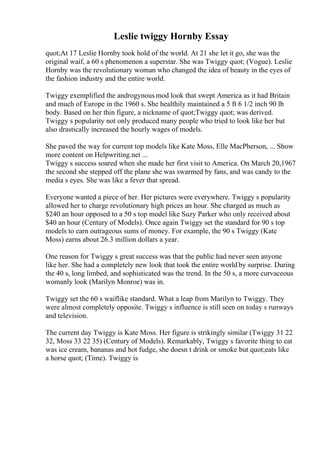 Leslie twiggy Hornby Essay
quot;At 17 Leslie Hornby took hold of the world. At 21 she let it go, she was the
original waif, a 60 s phenomenon a superstar. She was Twiggy quot; (Vogue). Leslie
Hornby was the revolutionary woman who changed the idea of beauty in the eyes of
the fashion industry and the entire world.
Twiggy exemplified the androgynous mod look that swept America as it had Britain
and much of Europe in the 1960 s. She healthily maintained a 5 ft 6 1/2 inch 90 lb
body. Based on her thin figure, a nickname of quot;Twiggy quot; was derived.
Twiggy s popularity not only produced many people who tried to look like her but
also drastically increased the hourly wages of models.
She paved the way for current top models like Kate Moss, Elle MacPherson, ... Show
more content on Helpwriting.net ...
Twiggy s success soared when she made her first visit to America. On March 20,1967
the second she stepped off the plane she was swarmed by fans, and was candy to the
media s eyes. She was like a fever that spread.
Everyone wanted a piece of her. Her pictures were everywhere. Twiggy s popularity
allowed her to charge revolutionary high prices an hour. She charged as much as
$240 an hour opposed to a 50 s top model like Suzy Parker who only received about
$40 an hour (Century of Models). Once again Twiggy set the standard for 90 s top
models to earn outrageous sums of money. For example, the 90 s Twiggy (Kate
Moss) earns about 26.3 million dollars a year.
One reason for Twiggy s great success was that the public had never seen anyone
like her. She had a completely new look that took the entire world by surprise. During
the 40 s, long limbed, and sophisticated was the trend. In the 50 s, a more curvaceous
womanly look (Marilyn Monroe) was in.
Twiggy set the 60 s waiflike standard. What a leap from Marilyn to Twiggy. They
were almost completely opposite. Twiggy s influence is still seen on today s runways
and television.
The current day Twiggy is Kate Moss. Her figure is strikingly similar (Twiggy 31 22
32, Moss 33 22 35) (Century of Models). Remarkably, Twiggy s favorite thing to eat
was ice cream, bananas and hot fudge, she doesn t drink or smoke but quot;eats like
a horse quot; (Time). Twiggy is
 