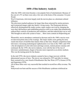 1050 s Film Industry Analysis
After the 1050 s television became a very popular form of entertainment. Because of
the cost of a TV set there were only a few sets in the home of the consumer. For post
World
War II Americans, television largely took the movies place as a dominant cultural
influence.
The television reached audiences far larger than those attracted by motion pictures,
and it projected images right into family s living rooms. The Paramount decision
effectively disintegrated the studio system, major studios survived by changing the
ways they did business and establishing practices (still in use today) that dramatically
reduced their controls of production and exhibition, and that reduced their out as well.
This brought an end to the system of mass ... Show more content on Helpwriting.net
...
Meanwhile, movie attendance continued to decrease and in the 1960 s movies were
on television prime time in the evenings. The major studios were getting far more
watch time hours of telefilm then feature films at that time. Despite competition from
television s increasing technological sophistication over time in the 1960 s and 1970
s the development of color television and large screens, motion picture cinemas still
continued. By the 1970 s the movie industry, even with the fact of the rise of
television s predominance, began to become more respected as an artistic medium.
This was the turning point for the theater.
In the mid 1970 s the movie industry seemed to have a huge recovery with the
phenomenal success of Jaws. The movie was released in 1975 and after its release
there seemed to be a new breed of blockbusters like Star Wars (1977), Grease (1978),
and Superman (1978).
All of these films were very successful that resulted in record box office revenue. The
New
Hollywood was born and the success of this blockbuster syndrome reinforced an
 
