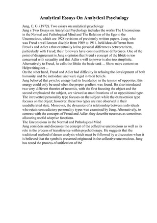 Analytical Essays On Analytical Psychology
Jung, C. G. (1972). Two essays on analytical psychology
Jung s Two Essays on Analytical Psychology includes the works The Unconscious
in the Normal and Pathological Mind and The Relation of the Ego to the
Unconscious, which are 1928 revisions of previously written papers. Jung, who
was Freud s well known disciple from 1909 to 1914, held ideas different from
Freud s and Adler s that eventually led to personal differences between them,
particularly with Freud; their followers have continued these differences. One of the
point of disagreement is Jung s opinion that Freud s concept of the libido is too
concerned with sexuality and that Adler s will to power is also too simplistic.
Alternatively to Freud, he calls the libido the basic tank ... Show more content on
Helpwriting.net ...
On the other hand, Freud and Adler had difficulty in refusing the development of both
humanity and the individual and were rigid in their beliefs.
Jung believed that psychic energy had its foundation in the tension of opposites; this
energy could only be used when the proper gradient was found. He also introduced
two very different theories of neurosis, with the first focusing the object and the
second emphasized the subject, are viewed as manifestations of an oppositional type.
The introverted personality type focuses on the subject while the extraversion type
focuses on the object; however, these two types are rare observed in their
unadulterated state. Moreover, the dynamics of a relationship between individuals
who retain contradictory personality types was examined by Jung. Alternatively, to
contrast with the concepts of Freud and Adler, they describe neuroses as sometimes
allocating useful adaptive functions.
The Unconscious in the Normal and Pathological Mind
Jung considers and discusses the concept of the collective unconscious as well as its
role in the process of transference within psychotherapy. He suggests that the
traditional method of dream analysis which must be followed by a discussion when it
is believed that the symbols presented originated in the collective unconscious. Jung
has noted the process of unification of the
 