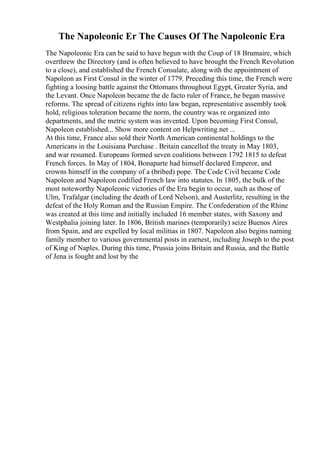 The Napoleonic Er The Causes Of The Napoleonic Era
The Napoleonic Era can be said to have begun with the Coup of 18 Brumaire, which
overthrew the Directory (and is often believed to have brought the French Revolution
to a close), and established the French Consulate, along with the appointment of
Napoleon as First Consul in the winter of 1779. Preceding this time, the French were
fighting a loosing battle against the Ottomans throughout Egypt, Greater Syria, and
the Levant. Once Napoleon became the de facto ruler of France, he began massive
reforms. The spread of citizens rights into law began, representative assembly took
hold, religious toleration became the norm, the country was re organized into
departments, and the metric system was invented. Upon becoming First Consul,
Napoleon established... Show more content on Helpwriting.net ...
At this time, France also sold their North American continental holdings to the
Americans in the Louisiana Purchase . Britain cancelled the treaty in May 1803,
and war resumed. Europeans formed seven coalitions between 1792 1815 to defeat
French forces. In May of 1804, Bonaparte had himself declared Emperor, and
crowns himself in the company of a (bribed) pope. The Code Civil became Code
Napoleon and Napoleon codified French law into statutes. In 1805, the bulk of the
most noteworthy Napoleonic victories of the Era begin to occur, such as those of
Ulm, Trafalgar (including the death of Lord Nelson), and Austerlitz, resulting in the
defeat of the Holy Roman and the Russian Empire. The Confederation of the Rhine
was created at this time and initially included 16 member states, with Saxony and
Westphalia joining later. In 1806, British marines (temporarily) seize Buenos Aires
from Spain, and are expelled by local militias in 1807. Napoleon also begins naming
family member to various governmental posts in earnest, including Joseph to the post
of King of Naples. During this time, Prussia joins Britain and Russia, and the Battle
of Jena is fought and lost by the
 