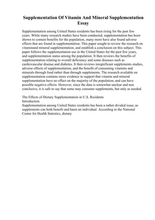 Supplementation Of Vitamin And Mineral Supplementation
Essay
Supplementation among United States residents has been rising for the past few
years. While many research studies have been conducted, supplementation has been
shown to contain benefits for the population, many more have also found adverse
effects that are found in supplementation. This paper sought to review the research on
vitaminand mineral supplementation, and establish a conclusion on this subject. This
paper follows the supplementation use in the United States for the past few years,
and supplementation status among the population. It then reviews the benefits of
supplementation relating to overall deficiency and some diseases such as
cardiovascular disease and diabetes. It then reviews insignificant supplements studies,
adverse effects of supplementation, and the benefit of consuming vitamins and
minerals through food rather than through supplements. The research available on
supplementation contains more evidence to support that vitamin and mineral
supplementation have no effect on the majority of the population, and can have
possible negative effects. However, since the data is somewhat unclear and non
conclusive, it is safe to say that some may consume supplements, but only as needed.
The Effects of Dietary Supplementation in U.S. Residents
Introduction
Supplementation among United States residents has been a rather divided issue, as
supplements can both benefit and harm an individual. According to the National
Center for Health Statistics, dietary
 