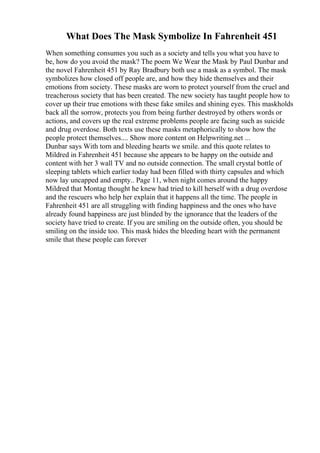 What Does The Mask Symbolize In Fahrenheit 451
When something consumes you such as a society and tells you what you have to
be, how do you avoid the mask? The poem We Wear the Mask by Paul Dunbar and
the novel Fahrenheit 451 by Ray Bradbury both use a mask as a symbol. The mask
symbolizes how closed off people are, and how they hide themselves and their
emotions from society. These masks are worn to protect yourself from the cruel and
treacherous society that has been created. The new society has taught people how to
cover up their true emotions with these fake smiles and shining eyes. This maskholds
back all the sorrow, protects you from being further destroyed by others words or
actions, and covers up the real extreme problems people are facing such as suicide
and drug overdose. Both texts use these masks metaphorically to show how the
people protect themselves.... Show more content on Helpwriting.net ...
Dunbar says With torn and bleeding hearts we smile. and this quote relates to
Mildred in Fahrenheit 451 because she appears to be happy on the outside and
content with her 3 wall TV and no outside connection. The small crystal bottle of
sleeping tablets which earlier today had been filled with thirty capsules and which
now lay uncapped and empty.. Page 11, when night comes around the happy
Mildred that Montag thought he knew had tried to kill herself with a drug overdose
and the rescuers who help her explain that it happens all the time. The people in
Fahrenheit 451 are all struggling with finding happiness and the ones who have
already found happiness are just blinded by the ignorance that the leaders of the
society have tried to create. If you are smiling on the outside often, you should be
smiling on the inside too. This mask hides the bleeding heart with the permanent
smile that these people can forever
 