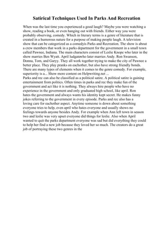 Satirical Techniques Used In Parks And Recreation
When was the last time you experienced a good laugh? Maybe you were watching a
show, reading a book, or even hanging out with friends. Either way you were
probably observing, comedy. Which in literary terms is a genre of literature that is
created in a humorous nature for a purpose of making people laugh. A television
show that can be categorized as a comedyis Parks and Recreation. The show is about
a crew members that work in a parks department for the government in a small town
called Pawnee, Indiana. The main characters consist of Leslie Knope who later in the
show marries Ben Wyatt. April ludgatewho later marries Andy. Ron Swanson,
Donna, Tom, and Garyy. They all work together trying to make the city of Pawnee a
better place. They play pranks on eachother, but also have strong friendly bonds.
There are many types of elements when it comes to the genre comedy. For example,
superiority is a... Show more content on Helpwriting.net ...
Parks and rec can also be classified as a political satire. A political satire is gaining
entertainment from politics. Often times in parks and rec they make fun of the
government and act like it is nothing. They always hire people who have no
experience in the government and only graduated high school, like april. Ron
hates the government and always wants his identity kept secret. He makes funny
jokes referring to the government in every episode. Parks and rec also has a
loving care for eachother aspect. Anytime someone is down about something
everyone tries to help, even april who hates everyone and usually shows no
feelings towards anyone besides Andy. For example when Ann left town in season
two and leslie was very upset everyone did things for leslie. Also when April
wanted to quit the parks department everyone was sad but did everything they could
to help her find a new job because they loved her so much. The creators do a great
job of portraying these two genres in the
 