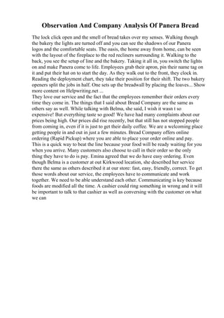 Observation And Company Analysis Of Panera Bread
The lock click open and the smell of bread takes over my senses. Walking though
the bakery the lights are turned off and you can see the shadows of our Panera
logos and the comfortable seats. The oasis, the home away from home, can be seen
with the layout of the fireplace to the red recliners surrounding it. Walking to the
back, you see the setup of line and the bakery. Taking it all in, you switch the lights
on and make Panera come to life. Employees grab their apron, pin their name tag on
it and put their hat on to start the day. As they walk out to the front, they clock in.
Reading the deployment chart, they take their position for their shift. The two bakery
openers split the jobs in half. One sets up the breadwall by placing the loaves... Show
more content on Helpwriting.net ...
They love our service and the fact that the employees remember their orders every
time they come in. The things that I said about Bread Company are the same as
others say as well. While talking with Belma, she said, I wish it wasn t so
expensive! But everything taste so good! We have had many complaints about our
prices being high. Our prices did rise recently, but that still has not stopped people
from coming in, even if it is just to get their daily coffee. We are a welcoming place
getting people in and out in just a few minutes. Bread Company offers online
ordering (Rapid Pickup) where you are able to place your order online and pay.
This is a quick way to beat the line because your food will be ready waiting for you
when you arrive. Many customers also choose to call in their order so the only
thing they have to do is pay. Emina agreed that we do have easy ordering. Even
though Belma is a customer at out Kirkwood location, she described her service
there the same as others described it at our store: fast, easy, friendly, correct. To get
those words about our service, the employees have to communicate and work
together. We need to be able understand each other. Communicating is key because
foods are modified all the time. A cashier could ring something in wrong and it will
be important to talk to that cashier as well as conversing with the customer on what
we can
 