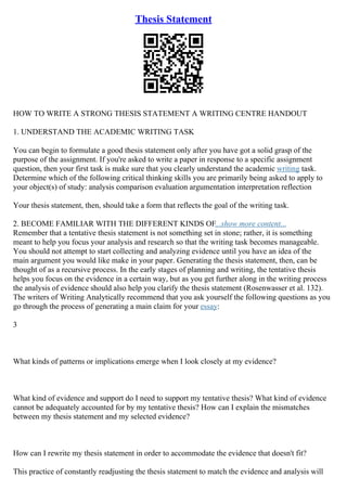 Thesis Statement
HOW TO WRITE A STRONG THESIS STATEMENT A WRITING CENTRE HANDOUT
1. UNDERSTAND THE ACADEMIC WRITING TASK
You can begin to formulate a good thesis statement only after you have got a solid grasp of the
purpose of the assignment. If you're asked to write a paper in response to a specific assignment
question, then your first task is make sure that you clearly understand the academic writing task.
Determine which of the following critical thinking skills you are primarily being asked to apply to
your object(s) of study: analysis comparison evaluation argumentation interpretation reflection
Your thesis statement, then, should take a form that reflects the goal of the writing task.
2. BECOME FAMILIAR WITH THE DIFFERENT KINDS OF...show more content...
Remember that a tentative thesis statement is not something set in stone; rather, it is something
meant to help you focus your analysis and research so that the writing task becomes manageable.
You should not attempt to start collecting and analyzing evidence until you have an idea of the
main argument you would like make in your paper. Generating the thesis statement, then, can be
thought of as a recursive process. In the early stages of planning and writing, the tentative thesis
helps you focus on the evidence in a certain way, but as you get further along in the writing process
the analysis of evidence should also help you clarify the thesis statement (Rosenwasser et al. 132).
The writers of Writing Analytically recommend that you ask yourself the following questions as you
go through the process of generating a main claim for your essay:
3
What kinds of patterns or implications emerge when I look closely at my evidence?
What kind of evidence and support do I need to support my tentative thesis? What kind of evidence
cannot be adequately accounted for by my tentative thesis? How can I explain the mismatches
between my thesis statement and my selected evidence?
How can I rewrite my thesis statement in order to accommodate the evidence that doesn't fit?
This practice of constantly readjusting the thesis statement to match the evidence and analysis will
 