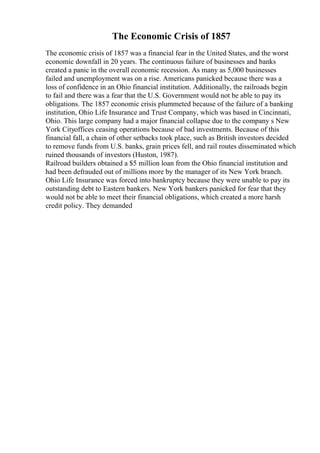 The Economic Crisis of 1857
The economic crisis of 1857 was a financial fear in the United States, and the worst
economic downfall in 20 years. The continuous failure of businesses and banks
created a panic in the overall economic recession. As many as 5,000 businesses
failed and unemployment was on a rise. Americans panicked because there was a
loss of confidence in an Ohio financial institution. Additionally, the railroads begin
to fail and there was a fear that the U.S. Government would not be able to pay its
obligations. The 1857 economic crisis plummeted because of the failure of a banking
institution, Ohio Life Insurance and Trust Company, which was based in Cincinnati,
Ohio. This large company had a major financial collapse due to the company s New
York Cityoffices ceasing operations because of bad investments. Because of this
financial fall, a chain of other setbacks took place, such as British investors decided
to remove funds from U.S. banks, grain prices fell, and rail routes disseminated which
ruined thousands of investors (Huston, 1987).
Railroad builders obtained a $5 million loan from the Ohio financial institution and
had been defrauded out of millions more by the manager of its New York branch.
Ohio Life Insurance was forced into bankruptcy because they were unable to pay its
outstanding debt to Eastern bankers. New York bankers panicked for fear that they
would not be able to meet their financial obligations, which created a more harsh
credit policy. They demanded
 