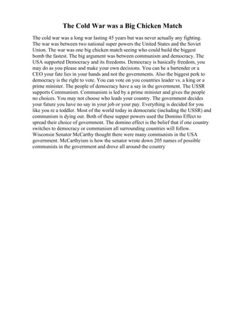The Cold War was a Big Chicken Match
The cold war was a long war lasting 45 years but was never actually any fighting.
The war was between two national super powers the United States and the Soviet
Union. The war was one big chicken match seeing who could build the biggest
bomb the fastest. The big argument was between communism and democracy. The
USA supported Democracy and its freedoms. Democracy is basically freedom, you
may do as you please and make your own decisions. You can be a bartender or a
CEO your fate lies in your hands and not the governments. Also the biggest perk to
democracy is the right to vote. You can vote on you countries leader vs. a king or a
prime minister. The people of democracy have a say in the government. The USSR
supports Communism. Communism is led by a prime minister and gives the people
no choices. You may not choose who leads your country. The government decides
your future you have no say in your job or your pay. Everything is decided for you
like you re a toddler. Most of the world today in democratic (including the USSR) and
communism is dying out. Both of these supper powers used the Domino Effect to
spread their choice of government. The domino effect is the belief that if one country
switches to democracy or communism all surrounding countries will follow.
Wisconsin Senator McCarthy thought there were many communists in the USA
government. McCarthyism is how the senator wrote down 205 names of possible
communists in the government and drove all around the country
 