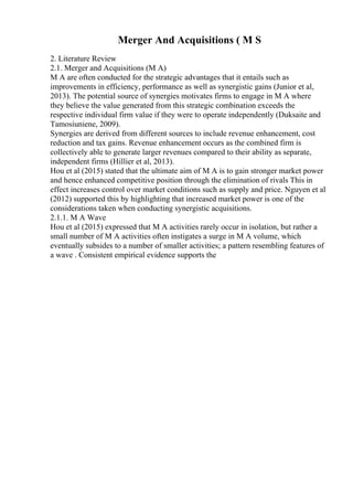 Merger And Acquisitions ( M S
2. Literature Review
2.1. Merger and Acquisitions (M A)
M A are often conducted for the strategic advantages that it entails such as
improvements in efficiency, performance as well as synergistic gains (Junior et al,
2013). The potential source of synergies motivates firms to engage in M A where
they believe the value generated from this strategic combination exceeds the
respective individual firm value if they were to operate independently (Duksaite and
Tamosiuniene, 2009).
Synergies are derived from different sources to include revenue enhancement, cost
reduction and tax gains. Revenue enhancement occurs as the combined firm is
collectively able to generate larger revenues compared to their ability as separate,
independent firms (Hillier et al, 2013).
Hou et al (2015) stated that the ultimate aim of M A is to gain stronger market power
and hence enhanced competitive position through the elimination of rivals This in
effect increases control over market conditions such as supply and price. Nguyen et al
(2012) supported this by highlighting that increased market power is one of the
considerations taken when conducting synergistic acquisitions.
2.1.1. M A Wave
Hou et al (2015) expressed that M A activities rarely occur in isolation, but rather a
small number of M A activities often instigates a surge in M A volume, which
eventually subsides to a number of smaller activities; a pattern resembling features of
a wave . Consistent empirical evidence supports the
 