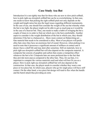 Case Study Asa Bat
Introduction It is out rightly true that for those who are new to slow pitch softball,
how to pick right asa slowpitch softball bat can be so overwhelming. In that case,
one needs to know that picking the right softball pitch not only depends on the
weight and length ratios but also the legal issues regarding different tournaments.
In the case of asa, one should first consider the weight of the asa bat whereby when
the bat is too light, the player might not be able to get as much pop as it would be
in the case of a heavier bat. Thus, one needs to make a habit of swinging the bat a
couple of times to in order to find out which one is the best comfortable. Another
aspect to consider is the weight distribution of the bat in which case, they should
determine if the bat is a balanced or... Show more content on Helpwriting.net ...
One material that needs to be considered is alloy. Most of asa players will prefer
alloy bats since they have an enormous feel of sound. However, when picking it we
need to note that it possesses a significant amount of stiffness at contact and it
doesn t have a shelf life and may dent after sometime. Still on materials, how to
pick right asa slowpitch softball bat will also depend on the composite material. A
composite bat consists of graphite and carbon that creates a trampoline effect
whenever the bat is hit. Composite bats are more preferred due to the fact that
they provide more pop as compared to the alloy bats. Thus, for asa bats, it is
important to compare the various materials used and what will best fit you as a
player. How to pick right asa slowpitch softball bat will also depend on the
construction. In that case, the player needs to consider whether they want a one
piece or two piece bat. In which case, players who go for single piece will have stiff
contact. On the other hand, a two piece bat design will tend to flex when the handle
and the barrel attach thus providing an extra
 