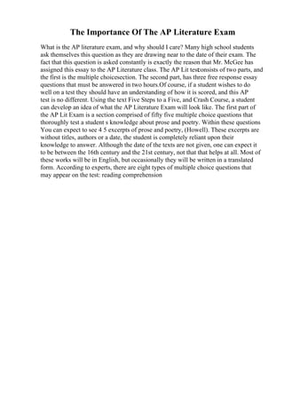 The Importance Of The AP Literature Exam
What is the AP literature exam, and why should I care? Many high school students
ask themselves this question as they are drawing near to the date of their exam. The
fact that this question is asked constantly is exactly the reason that Mr. McGee has
assigned this essay to the AP Literature class. The AP Lit test
consists of two parts, and
the first is the multiple choicesection. The second part, has three free response essay
questions that must be answered in two hours.Of course, if a student wishes to do
well on a test they should have an understanding of how it is scored, and this AP
test is no different. Using the text Five Steps to a Five, and Crash Course, a student
can develop an idea of what the AP Literature Exam will look like. The first part of
the AP Lit Exam is a section comprised of fifty five multiple choice questions that
thoroughly test a student s knowledge about prose and poetry. Within these questions
You can expect to see 4 5 excerpts of prose and poetry, (Howell). These excerpts are
without titles, authors or a date, the student is completely reliant upon their
knowledge to answer. Although the date of the texts are not given, one can expect it
to be between the 16th century and the 21st century, not that that helps at all. Most of
these works will be in English, but occasionally they will be written in a translated
form. According to experts, there are eight types of multiple choice questions that
may appear on the test: reading comprehension
 