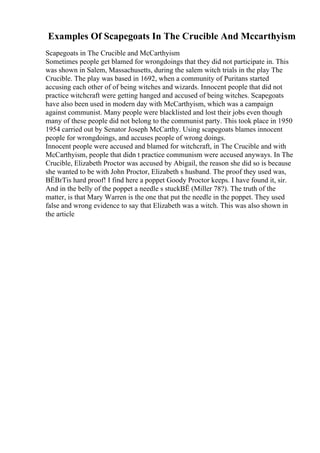Examples Of Scapegoats In The Crucible And Mccarthyism
Scapegoats in The Crucible and McCarthyism
Sometimes people get blamed for wrongdoings that they did not participate in. This
was shown in Salem, Massachusetts, during the salem witch trials in the play The
Crucible. The play was based in 1692, when a community of Puritans started
accusing each other of of being witches and wizards. Innocent people that did not
practice witchcraft were getting hanged and accused of being witches. Scapegoats
have also been used in modern day with McCarthyism, which was a campaign
against communist. Many people were blacklisted and lost their jobs even though
many of these people did not belong to the communist party. This took place in 1950
1954 carried out by Senator Joseph McCarthy. Using scapegoats blames innocent
people for wrongdoings, and accuses people of wrong doings.
Innocent people were accused and blamed for witchcraft, in The Crucible and with
McCarthyism, people that didn t practice communism were accused anyways. In The
Crucible, Elizabeth Proctor was accused by Abigail, the reason she did so is because
she wanted to be with John Proctor, Elizabeth s husband. The proof they used was,
ВЁВґTis hard proof! I find here a poppet Goody Proctor keeps. I have found it, sir.
And in the belly of the poppet a needle s stuckВЁ (Miller 78?). The truth of the
matter, is that Mary Warren is the one that put the needle in the poppet. They used
false and wrong evidence to say that Elizabeth was a witch. This was also shown in
the article
 