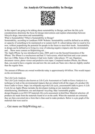 An Analysis Of Sustainability In Design
In this report I am going to be talking about sustainability in Design, and how the life cycle
considerations determine the focus for design interventions and explain relationships between
lifecycle deign, innovation and sustainability.
What is Sustainability? What is Sustainability in Design?
Sustainability, according to Landlearn NSW Website: Sustainability could be defined as an ability
or capacity of something to be maintained or to sustain itself. It s about taking what we need to live
now, without jeopardising the potential for people in the future to meet their needs . Sustainability
in design can be defined as to living in a way of reducing negative impacts onto the environment
and ... Show more content on Helpwriting.net ...
The Apple IPhone 3g was introduced in June, 2009, and it was the Second Generation of the
IPhone. The iPhone is a touchscreen and had 3.5 inch screen, which had front and a rear camera
that was 2.0Mp. Some of the features it had were Audio/ video player, TV out, Organiser,
document viewer, photo viewer and predictive text input. Compared modern iPhone, the iPhone
than, you need to have a regular sim and now the sim cards are Nano sim s that are slightly smaller
than the regular Sims.
The amount of IPhones are owned worldwide today is approximately 68 billion. This would impact
on the environment.
The Life Cycle Analysis
The Life Cycle Analysis also known as Life Cycle Assessment or Cradle to Grave Analysis is a
technique to look at the environmental impacts that are related with all the stages of a product life
from Cradle to Grave. https://en.wikipedia.org/wiki/Life cycle_assessment#Cradle to grave A Life
Cycle for an Apple iPhone includes the developers looking at raw materials selection,
manufacturing, distribution, use and disposal/ recycling. http://sustainable graphic
design.blogspot.co.nz/2011/07/materials life cycle assessment in.html Raw Material selection: all
products are made from the materials found in or on the earth. When the materials are extracted,
they are then converted into a form that is than used to make products. Below is a pie graph of the
materials that were used to
... Get more on HelpWriting.net ...
 