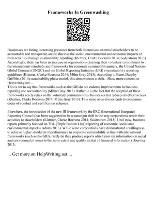 Frameworks In Greenwashing
Businesses are facing increasing pressures from both internal and external stakeholders to be
accountable and transparent, and to disclose the social, environmental and economic impacts of
their activities through sustainability reporting (Klettner, Clarke Boersma 2014; Soderstrom 2013).
Accordingly, there has been an increase in organisations claiming their voluntary commitment to
the international standards and frameworks for corporate sustainabilitynamely, the United Nations
Global Compact (UNGC) and the Global Reporting Initiative (GRI) s sustainability reporting
guidelines (Klettner, Clarke Boersma 2014; Milne Gray 2013). According to Benn, Dunphy
Griffiths (2014) sustainability phase model, this demonstrates a shift... Show more content on
Helpwriting.net ...
This is not to say that frameworks such as the GRI do not endorse improvements in business
reporting and accountability (Milne Gray 2013). Rather, it is the fact that the adoption of these
frameworks solely relies on the voluntary commitment by businesses that reduces its effectiveness
(Klettner, Clarke Boersma 2014; Milne Gray 2013). This same issue also extends to companies
codes of conduct and certification schemes.
Elsewhere, the introduction of the new IR framework by the IIRC (International Integrated
Reporting Council) has been suggested to be a paradigm shift in the way corporations report their
activities to stakeholders (Klettner, Clarke Boersma 2014; Soderstrom 2013). Until now, business
reports primarily focused on TBL (Triple Bottom Line) reporting of economic, social and
environmental impacts (Adams 2013). While some corporations have demonstrated a willingness
to achieve higher standards of performance in corporate sustainability in line with international
frameworks (such as the GRI), rarely do they produce reports which provide information on social
and environmental issues to the same extent and quality as that of financial information (Boersma
2013;
... Get more on HelpWriting.net ...
 