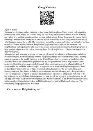 Gang Violence
Agustin Rocha
Violence is a big issue today. Not only is it an issue, but it is global. Many people end up getting
hurt because some people are violent. They are also dying because of violence. It is not that they
are violent it is just that sometimes they get mad and do stupid things. For example, gangs, fights,
shootings, and terrorism. Everyone is affected by this around the world. Everyone is scared about
what happens around the world. The community should be helping each other out instead of hurting
ourselves. People need to act now. People need to get together to address the problem. Get
neighborhood watch parties to take care of the issues around their community. Create programs to
help gang members stop the violence among them. People might have ... Show more content on
Helpwriting.net ...
It is not even safe anymore to go out because people are afraid a lunatic will come out and shoot
and kill everyone just because they want to. People should feel safe in the United States. It is the
greatest country in the world. Not only in the United States, but everywhere around the globe.
Not only should the communities get involved, but the government should help out too. Later
on they will see that when everyone helps each other out, it can turn out to a beautiful thing. A
lot of people are stubborn and will object to help out, but when something bad happens to them
or their family they will want to help. It is for all of us, human life. We are just killing and
hurting ourselves. We should be helping each other out instead of hurting and killing ourselves.
This violence needs to be put to an end. It is not healthy. Violence is a big issue. Not only is it a
big problem, but a global one. It is important because people are dying or getting hurt and we all
can help solve this issue if we work together. The positive outcome if my proposed solution works
is that people will stop being violent and killing theirselves and will help each other out. The
community and people around it will feel
... Get more on HelpWriting.net ...
 