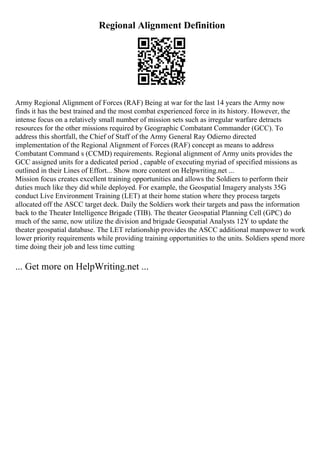 Regional Alignment Definition
Army Regional Alignment of Forces (RAF) Being at war for the last 14 years the Army now
finds it has the best trained and the most combat experienced force in its history. However, the
intense focus on a relatively small number of mission sets such as irregular warfare detracts
resources for the other missions required by Geographic Combatant Commander (GCC). To
address this shortfall, the Chief of Staff of the Army General Ray Odierno directed
implementation of the Regional Alignment of Forces (RAF) concept as means to address
Combatant Command s (CCMD) requirements. Regional alignment of Army units provides the
GCC assigned units for a dedicated period , capable of executing myriad of specified missions as
outlined in their Lines of Effort... Show more content on Helpwriting.net ...
Mission focus creates excellent training opportunities and allows the Soldiers to perform their
duties much like they did while deployed. For example, the Geospatial Imagery analysts 35G
conduct Live Environment Training (LET) at their home station where they process targets
allocated off the ASCC target deck. Daily the Soldiers work their targets and pass the information
back to the Theater Intelligence Brigade (TIB). The theater Geospatial Planning Cell (GPC) do
much of the same, now utilize the division and brigade Geospatial Analysts 12Y to update the
theater geospatial database. The LET relationship provides the ASCC additional manpower to work
lower priority requirements while providing training opportunities to the units. Soldiers spend more
time doing their job and less time cutting
... Get more on HelpWriting.net ...
 