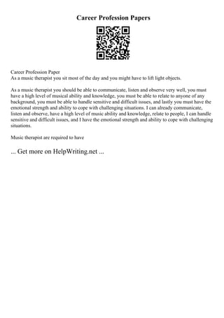 Career Profession Papers
Career Profession Paper
As a music therapist you sit most of the day and you might have to lift light objects.
As a music therapist you should be able to communicate, listen and observe very well, you must
have a high level of musical ability and knowledge, you must be able to relate to anyone of any
background, you must be able to handle sensitive and difficult issues, and lastly you must have the
emotional strength and ability to cope with challenging situations. I can already communicate,
listen and observe, have a high level of music ability and knowledge, relate to people, I can handle
sensitive and difficult issues, and I have the emotional strength and ability to cope with challenging
situations.
Music therapist are required to have
... Get more on HelpWriting.net ...
 