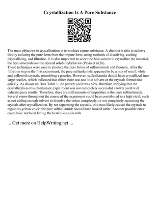 Crystallization Is A Pure Substance
The main objective in crystallization is to produce a pure substance. A chemist is able to achieve
this by isolating the pure form from the impure form, using methods of dissolving, cooling
/crystallizing, and filtration. It is also important to select the best solvent to crystallize the material;
the best solventshows the desired solubilitybehavior (Pavia et al 26).
These techniques were used to produce the pure forms of sulfanilamide and fluorene. After the
filtration step in the first experiment, the pure sulfanilamide appeared to be a mix of small, white
and yellowish crystals, resembling a powder. However, sulfanilamide should have crystallized into
large needles, which indicated that either there was too little solvent or the crystals formed too
quickly. As shown on Data Table 1, the percent yield was 69%, therefore implying that the
crystallization of sulfanilamide experiment was not completely successful a lower yield will
indicate purer results. Therefore, there are still amounts of impurities in the pure sulfanilamide.
Several errors throughout the course of the experiment could have contributed to a high yield, such
as not adding enough solvent to dissolve the solute completely, or not completely separating the
crystals after crystallization. By not separating the crystals, this most likely caused the crystals to
regain its yellow color; the pure sulfanilamide should have looked white. Another possible error
could have not been letting the heated solution with
... Get more on HelpWriting.net ...
 