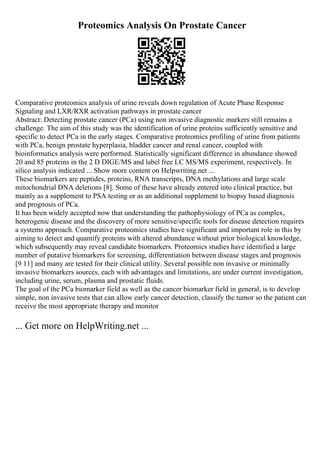 Proteomics Analysis On Prostate Cancer
Comparative proteomics analysis of urine reveals down regulation of Acute Phase Response
Signaling and LXR/RXR activation pathways in prostate cancer
Abstract: Detecting prostate cancer (PCa) using non invasive diagnostic markers still remains a
challenge. The aim of this study was the identification of urine proteins sufficiently sensitive and
specific to detect PCa in the early stages. Comparative proteomics profiling of urine from patients
with PCa, benign prostate hyperplasia, bladder cancer and renal cancer, coupled with
bioinformatics analysis were performed. Statistically significant difference in abundance showed
20 and 85 proteins in the 2 D DIGE/MS and label free LC MS/MS experiment, respectively. In
silico analysis indicated ... Show more content on Helpwriting.net ...
These biomarkers are peptides, proteins, RNA transcripts, DNA methylations and large scale
mitochondrial DNA deletions [8]. Some of these have already entered into clinical practice, but
mainly as a supplement to PSA testing or as an additional supplement to biopsy based diagnosis
and prognosis of PCa.
It has been widely accepted now that understanding the pathophysiology of PCa as complex,
heterogenic disease and the discovery of more sensitive/specific tools for disease detection requires
a systems approach. Comparative proteomics studies have significant and important role in this by
aiming to detect and quantify proteins with altered abundance without prior biological knowledge,
which subsequently may reveal candidate biomarkers. Proteomics studies have identified a large
number of putative biomarkers for screening, differentiation between disease stages and prognosis
[9 11] and many are tested for their clinical utility. Several possible non invasive or minimally
invasive biomarkers sources, each with advantages and limitations, are under current investigation,
including urine, serum, plasma and prostatic fluids.
The goal of the PCa biomarker field as well as the cancer biomarker field in general, is to develop
simple, non invasive tests that can allow early cancer detection, classify the tumor so the patient can
receive the most appropriate therapy and monitor
... Get more on HelpWriting.net ...
 