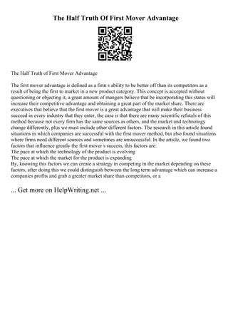 The Half Truth Of First Mover Advantage
The Half Truth of First Mover Advantage
The first mover advantage is defined as a firm s ability to be better off than its competitors as a
result of being the first to market in a new product category. This concept is accepted without
questioning or objecting it, a great amount of mangers believe that be incorporating this status will
increase their competitive advantage and obtaining a great part of the market share. There are
executives that believe that the first mover is a great advantage that will make their business
succeed in every industry that they enter, the case is that there are many scientific refutals of this
method because not every firm has the same sources as others, and the market and technology
change differently, plus we must include other different factors. The research in this article found
situations in which companies are successful with the first mover method, but also found situations
where firms need different sources and sometimes are unsuccessful. In the article, we found two
factors that influence greatly the first mover s success, this factors are:
The pace at which the technology of the product is evolving
The pace at which the market for the product is expanding
By, knowing this factors we can create a strategy in competing in the market depending on these
factors, after doing this we could distinguish between the long term advantage which can increase a
companies profits and grab a greater market share than competitors, or a
... Get more on HelpWriting.net ...
 