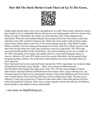 How Did The Stock Market Crash That Led Up To The Great...
People began buying things such as cars and appliances on credit. Many people earned less money
than needed to live a comfortable lifestyle. Businesses were letting people with lower incomes buy
things on credit. Unfortunately the stocks rose faster than the value of the companies they
represented. When the stock marketcollapsed, these people did not have the money to pay back
what they owed. This resulted in financial ruin. Before the stock market crash investors traded
about sixteen million shares on the New York stock exchange each day. After Black Tuesday ,
billions of dollars were lost wiping out thousands of investors. Had most of those investors sold
their stock the day before the crash, they would have received a large profit. The 1929 crash
uncovered another problem in the United States. The nations banking system was in trouble. In
the 1920 s thousands of new banks were opened, however, most lacked adequate money in
reserves. Between 1923 and 1929, banks across the country failed daily, but the general rising
prosperity hid these failures. The crash made a bad situation even worse, and banks failed at a
more rapid rate.
Most American lived in cities and small towns up until the 1920s. Agriculture was in decent shape
and production had been rising. Despite ... Show more content on Helpwriting.net ...
The Dust Bowl lasted longer than eight years. From 1931 1939 the worst drought in United
States history attacked Southern and Midwestern Great Plains states. Crops withered away, the
loosened topsoil was blown away, and gigantic storms of dust swept Oklahoma and Texas all the
way to North Dakota.There were brownish hazes of dirt multiple stories high. The dust storms
affected 27 states and covered over 75 percent of the entire nation. Most farm families left their
lands and headed for California. There were so many migrant workers that officials of California
posted guards at state borders to keep certain people
... Get more on HelpWriting.net ...
 