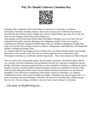 Why We Should Celebrate Columbus Day
Columbus Day is labeled in The United States of America as a whole day to celebrate
Christopher Columbus founding America. Kids across America love Columbus Day because
they have the day off from school. People who work in Federal Offices get a day off as well, but
some are not as happy with the day as the children are.
Some people in the United States believe that Christopher Columbus was an evil man who just
waltzed into the Indies and took advantage of its indigenous people. In fact, Los Angeles,
California just officially changed Columbus Day in the city calendar to Indigenous Peoples Day.
They were not the first to change it however, Denver, Albuquerque, and Seattle have all changed the
holiday to Indigenous People s Day.
Los Angeles made the big change in honor of those who were killed when he and his men brought
themselves to the western world. The activists who brought this issue to light believe that
Christopher Columbus is a worldwide symbol of genocide ... Show more content on Helpwriting.net
...
However, there were some people groups, like the Italian Americans, who did not agree with the
city s actions. The Italo Americans were not pleased with the city s decision to change the famous
holiday. The Italian American people felt that yes, there should be at holiday to celebrate the Native
People of America, but that holiday should not replace one that was established in the late 1930s.
They feel that taking this holiday away from the Italian American community was rude and not
thoughtful. Even with all the complaining of the Italian American community, Los Angeles,
California has stuck to their newly founded city holiday. Although some may not agree with it, to
most of America, the second Monday in October will always be Columbus Day, whether people
like it or not. You can change a holiday in one city, but it cannot change it everywhere
... Get more on HelpWriting.net ...
 