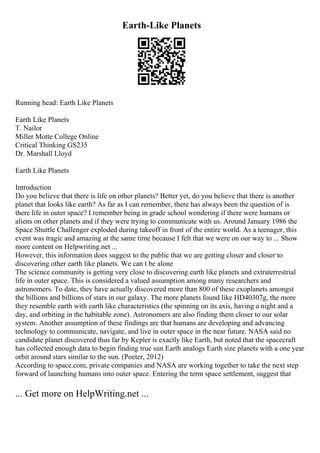 Earth-Like Planets
Running head: Earth Like Planets
Earth Like Planets
T. Nailor
Miller Motte College Online
Critical Thinking GS235
Dr. Marshall Lloyd
Earth Like Planets
Introduction
Do you believe that there is life on other planets? Better yet, do you believe that there is another
planet that looks like earth? As far as I can remember, there has always been the question of is
there life in outer space? I remember being in grade school wondering if there were humans or
aliens on other planets and if they were trying to communicate with us. Around January 1986 the
Space Shuttle Challenger exploded during takeoff in front of the entire world. As a teenager, this
event was tragic and amazing at the same time because I felt that we were on our way to ... Show
more content on Helpwriting.net ...
However, this information does suggest to the public that we are getting closer and closer to
discovering other earth like planets. We can t be alone
The science community is getting very close to discovering earth like planets and extraterrestrial
life in outer space. This is considered a valued assumption among many researchers and
astronomers. To date, they have actually discovered more than 800 of these exoplanets amongst
the billions and billions of stars in our galaxy. The more planets found like HD40307g, the more
they resemble earth with earth like characteristics (the spinning on its axis, having a night and a
day, and orbiting in the habitable zone). Astronomers are also finding them closer to our solar
system. Another assumption of these findings are that humans are developing and advancing
technology to communicate, navigate, and live in outer space in the near future. NASA said no
candidate planet discovered thus far by Kepler is exactly like Earth, but noted that the spacecraft
has collected enough data to begin finding true sun Earth analogs Earth size planets with a one year
orbit around stars similar to the sun. (Poeter, 2012)
According to space.com, private companies and NASA are working together to take the next step
forward of launching humans into outer space. Entering the term space settlement, suggest that
... Get more on HelpWriting.net ...
 