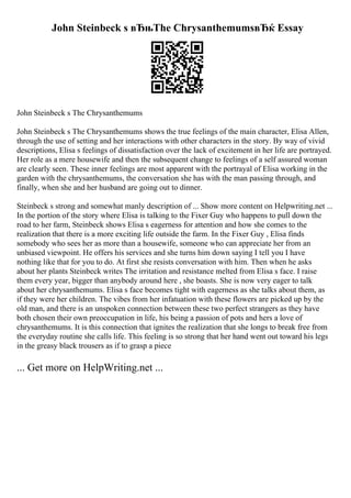 John Steinbeck s вЂњThe ChrysanthemumsвЂќ Essay
John Steinbeck s The Chrysanthemums
John Steinbeck s The Chrysanthemums shows the true feelings of the main character, Elisa Allen,
through the use of setting and her interactions with other characters in the story. By way of vivid
descriptions, Elisa s feelings of dissatisfaction over the lack of excitement in her life are portrayed.
Her role as a mere housewife and then the subsequent change to feelings of a self assured woman
are clearly seen. These inner feelings are most apparent with the portrayal of Elisa working in the
garden with the chrysanthemums, the conversation she has with the man passing through, and
finally, when she and her husband are going out to dinner.
Steinbeck s strong and somewhat manly description of ... Show more content on Helpwriting.net ...
In the portion of the story where Elisa is talking to the Fixer Guy who happens to pull down the
road to her farm, Steinbeck shows Elisa s eagerness for attention and how she comes to the
realization that there is a more exciting life outside the farm. In the Fixer Guy , Elisa finds
somebody who sees her as more than a housewife, someone who can appreciate her from an
unbiased viewpoint. He offers his services and she turns him down saying I tell you I have
nothing like that for you to do. At first she resists conversation with him. Then when he asks
about her plants Steinbeck writes The irritation and resistance melted from Elisa s face. I raise
them every year, bigger than anybody around here , she boasts. She is now very eager to talk
about her chrysanthemums. Elisa s face becomes tight with eagerness as she talks about them, as
if they were her children. The vibes from her infatuation with these flowers are picked up by the
old man, and there is an unspoken connection between these two perfect strangers as they have
both chosen their own preoccupation in life, his being a passion of pots and hers a love of
chrysanthemums. It is this connection that ignites the realization that she longs to break free from
the everyday routine she calls life. This feeling is so strong that her hand went out toward his legs
in the greasy black trousers as if to grasp a piece
... Get more on HelpWriting.net ...
 