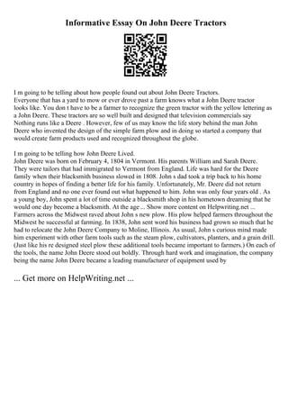 Informative Essay On John Deere Tractors
I m going to be telling about how people found out about John Deere Tractors.
Everyone that has a yard to mow or ever drove past a farm knows what a John Deere tractor
looks like. You don t have to be a farmer to recognize the green tractor with the yellow lettering as
a John Deere. These tractors are so well built and designed that television commercials say
Nothing runs like a Deere . However, few of us may know the life story behind the man John
Deere who invented the design of the simple farm plow and in doing so started a company that
would create farm products used and recognized throughout the globe.
I m going to be telling how John Deere Lived.
John Deere was born on February 4, 1804 in Vermont. His parents William and Sarah Deere.
They were tailors that had immigrated to Vermont from England. Life was hard for the Deere
family when their blacksmith business slowed in 1808. John s dad took a trip back to his home
country in hopes of finding a better life for his family. Unfortunately, Mr. Deere did not return
from England and no one ever found out what happened to him. John was only four years old . As
a young boy, John spent a lot of time outside a blacksmith shop in his hometown dreaming that he
would one day become a blacksmith. At the age ... Show more content on Helpwriting.net ...
Farmers across the Midwest raved about John s new plow. His plow helped farmers throughout the
Midwest be successful at farming. In 1838, John sent word his business had grown so much that he
had to relocate the John Deere Company to Moline, Illinois. As usual, John s curious mind made
him experiment with other farm tools such as the steam plow, cultivators, planters, and a grain drill.
(Just like his re designed steel plow these additional tools became important to farmers.) On each of
the tools, the name John Deere stood out boldly. Through hard work and imagination, the company
being the name John Deere became a leading manufacturer of equipment used by
... Get more on HelpWriting.net ...
 