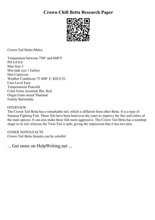 Crown Chill Betta Research Paper
Crown Tail Betta (Male)
Temperature between 75В° and 86В°F
PH 6.0 8.0
Max Size 3
Min tank size 1 Gallon
Diet Carnivore
Weather Conditions 75 86В° F, KH 0 25,
Care Level Easy
Temperament Peaceful
Color Form Assorted, Blu, Red
Origin Farm raised Thailand
Family Belontidae
OVERVIEW
The Crown Tail Betta has a remarkable tail, which is different from other Betta. It is a type of
Siamese Fighting Fish. These fish have been bred over the years to improve the fins and colors of
the male species. It can also make these fish more aggressive. The Crown Tail Betta has a teardrop
shape to its tail, whereas the Twin Tail is split, giving the impression that it has two tails.
OTHER NOTES/FACTS
Crown Tail Betta females can be colorful
... Get more on HelpWriting.net ...
 