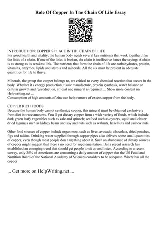 Role Of Copper In The Chain Of Life Essay
INTRODUCTION: COPPER S PLACE IN THE CHAIN OF LIFE
For good health and vitality, the human body needs several key nutrients that work together, like
the links of a chain. If one of the links is broken, the chain is ineffective hence the saying: A chain
is as strong as its weakest link. The nutrients that form the chain of life are carbohydrates, protein,
vitamins, enzymes, lipids and sterols and minerals. All the six must be present in adequate
quantities for life to thrive.
Minerals, the group that copper belongs to, are critical to every chemical reaction that occurs in the
body. Whether it s energy production, tissue manufacture, protein synthesis, water balance or
cellular growth and reproduction, at least one mineral is required. ... Show more content on
Helpwriting.net ...
Consumption of high amounts of zinc can help remove of excess copper from the body.
COPPER RICH FOODS
Because the human body cannot synthesize copper, this mineral must be obtained exclusively
from diet in trace amounts. You ll get dietary copper from a wide variety of foods, which include
dark green leafy vegetables such as kale and spinach; seafood such as oysters, squid and lobster;
dried legumes such as kidney beans and soy and nuts such as walnuts, hazelnuts and cashew nuts.
Other food sources of copper include organ meat such as liver, avocado, chocolate, dried peaches,
figs and raisins. Drinking water supplied through copper pipes also delivers some small quantities
of copper, even though most people don t anything about it. Such an abundance of dietary sources
of copper might suggest that there s no need for supplementation. But a recent research has
established an emerging trend that should get people to sit up and listen. According to a recent
survey, only 25% of Americans are consuming a daily amount of copper that the US Food and
Nutrition Board of the National Academy of Sciences considers to be adequate. Where has all the
copper
... Get more on HelpWriting.net ...
 