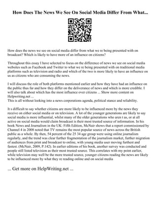 How Does The News We See On Social Media Differ From What...
How does the news we see on social media differ from what we re being presented with on
broadcast? Which is likely to have more of an influence on citizens?
Throughout this essay I have selected to focus on the difference of news we see on social media
websites such as Facebook and Twitter to what we re being presented with on traditional media
platforms such as television and radio and which of the two is more likely to have an influence on
us as citizens who are consuming the news.
I will discuss the role of both platforms mentioned earlier and how they have had an influence on
the public thus far and how they differ on the deliverance of news and which is more credible. I
will also talk about which has the most influence over citizens ... Show more content on
Helpwriting.net ...
This is all without looking into a news corporations agenda, political stance and reliability.
It s difficult to say whether citizens are more likely to be influenced more by the news they
receive on either social media or on television. A lot of the younger generations are likely to say
social media is more influential, whilst many of the older generations who aren t as, or at all
active on social media would claim broadcast is their most trusted source of information. In his
book News and Journalism in the UK: Fifth Edition, McNair shows that a report commissioned by
Channel 4 in 2008 noted that TV remains the most popular source of news across the British
public as a whole. By then, 54 percent of the 25 34 age group were using online journalism
regularly, and the trend was clear further fragmentation of the journalism market, further migration
of audiences from print and broadcast to online, with young media user moving furthest and
fastest. (McNair, 2009, P.142). In earlier editions of his book, another survey was conducted and
people still listed television as their most trusted source. This correlates with my point earlier,
while television may well be the more trusted source, younger citizens reading the news are likely
to be influenced more by what they re reading online and on social media
... Get more on HelpWriting.net ...
 